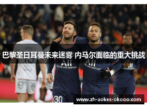 巴黎圣日耳曼未来迷雾 内马尔面临的重大挑战 巴黎圣日耳曼未来迷雾 内马尔面临的重大挑战