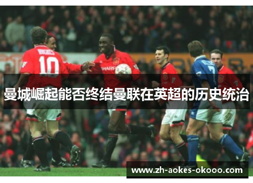 曼城崛起能否终结曼联在英超的历史统治 曼城崛起能否终结曼联在英超的历史统治